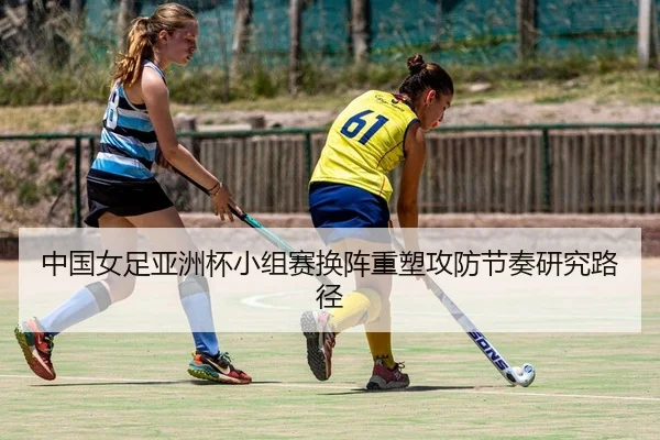 中国女足亚洲杯小组赛换阵重塑攻防节奏研究路径