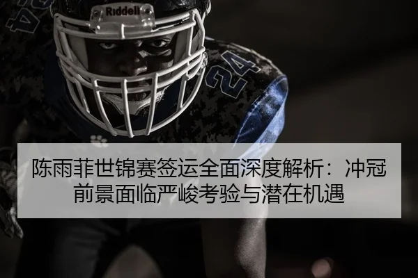 陈雨菲世锦赛签运全面深度解析：冲冠前景面临严峻考验与潜在机遇